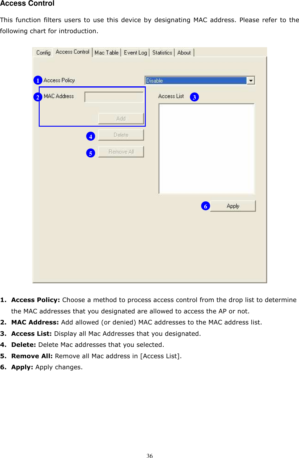  36Access Control This  function  filters users  to  use  this  device by  designating  MAC  address.  Please refer  to  the following chart for introduction.  1. Access Policy: Choose a method to process access control from the drop list to determine the MAC addresses that you designated are allowed to access the AP or not. 2. MAC Address: Add allowed (or denied) MAC addresses to the MAC address list. 3. Access List: Display all Mac Addresses that you designated. 4. Delete: Delete Mac addresses that you selected. 5. Remove All: Remove all Mac address in [Access List]. 6. Apply: Apply changes.        1 2 3 4 5 6 