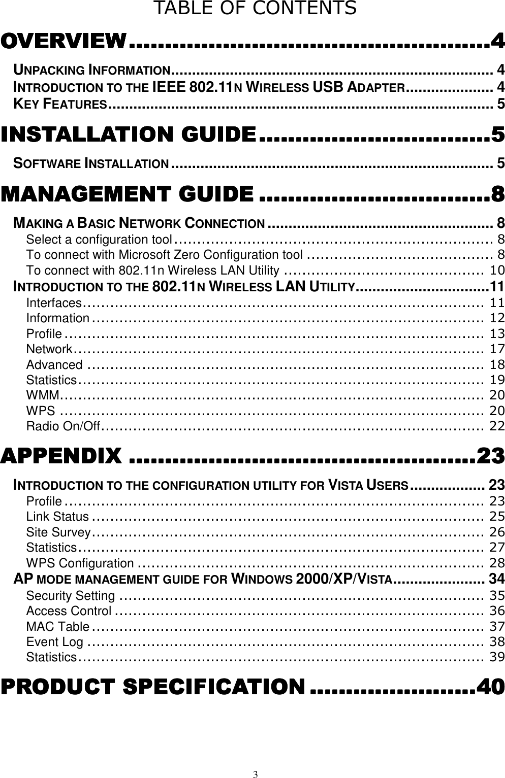  3 TABLE OF CONTENTS OVERVOVERVOVERVOVERVIEWIEWIEWIEW........................................................................................................................................................................................................4444 UNPACKING INFORMATION............................................................................. 4 INTRODUCTION TO THE IEEE 802.11N WIRELESS USB ADAPTER..................... 4 KEY FEATURES............................................................................................ 5 INSTALLATION GUIDEINSTALLATION GUIDEINSTALLATION GUIDEINSTALLATION GUIDE ................................................................................................................................5555 SOFTWARE INSTALLATION............................................................................. 5 MANAGEMENT GUIDEMANAGEMENT GUIDEMANAGEMENT GUIDEMANAGEMENT GUIDE ................................................................................................................................8888 MAKING A BASIC NETWORK CONNECTION...................................................... 8 Select a configuration tool...................................................................... 8 To connect with Microsoft Zero Configuration tool ......................................... 8 To connect with 802.11n Wireless LAN Utility ............................................ 10 INTRODUCTION TO THE 802.11N WIRELESS LAN UTILITY................................11 Interfaces........................................................................................ 11 Information...................................................................................... 12 Profile ............................................................................................ 13 Network.......................................................................................... 17 Advanced ....................................................................................... 18 Statistics......................................................................................... 19 WMM............................................................................................. 20 WPS ............................................................................................. 20 Radio On/Off.................................................................................... 22 APPENDIXAPPENDIXAPPENDIXAPPENDIX ................................................................................................................................................................................................23232323 INTRODUCTION TO THE CONFIGURATION UTILITY FOR VISTA USERS.................. 23 Profile ............................................................................................ 23 Link Status ...................................................................................... 25 Site Survey...................................................................................... 26 Statistics......................................................................................... 27 WPS Configuration ............................................................................ 28 AP MODE MANAGEMENT GUIDE FOR WINDOWS 2000/XP/VISTA...................... 34 Security Setting ................................................................................ 35 Access Control ................................................................................. 36 MAC Table...................................................................................... 37 Event Log ....................................................................................... 38 Statistics......................................................................................... 39 PRODUCT SPECIFICATIOPRODUCT SPECIFICATIOPRODUCT SPECIFICATIOPRODUCT SPECIFICATIONNNN ............................................................................................40404040 