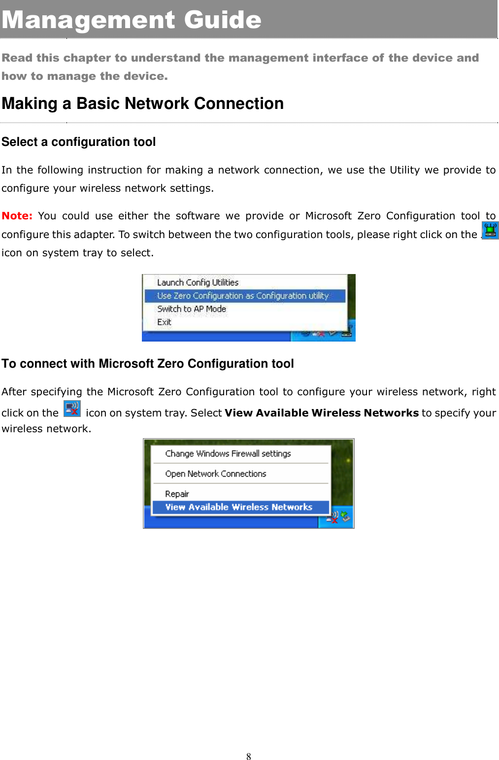  8 Management Guide Read this chapter to understand the management interface of the device and how to manage the device. Making a Basic Network Connection   Select a configuration tool In the following instruction for making a network connection, we use the Utility we provide to configure your wireless network settings.   Note: You  could  use  either  the  software  we  provide  or  Microsoft  Zero  Configuration  tool  to configure this adapter. To switch between the two configuration tools, please right click on the ….. icon on system tray to select.    To connect with Microsoft Zero Configuration tool After specifying the Microsoft Zero Configuration tool to configure your wireless network, right click on the    icon on system tray. Select View Available Wireless Networks to specify your wireless network.      