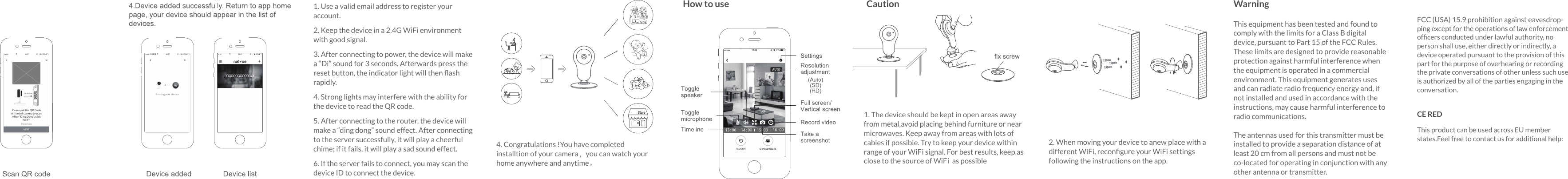 1. Use a valid email address to register your account.2. Keep the device in a 2.4G WiFi environment with good signal.3. After connecting to power, the device will make a “Di” sound for 3 seconds. Afterwards press the reset button, the indicator light will then ﬂash rapidly.4. Strong lights may interfere with the ability for the device to read the QR code.5. After connecting to the router, the device will make a “ding dong” sound effect. After connecting to the server successfully, it will play a cheerful chime; if it fails, it will play a sad sound effect.6. If the server fails to connect, you may scan the device ID to connect the device.4. Congratulations !You have completed installtion of your camera，you can watch your home anywhere and anytime。This equipment has been tested and found to comply with the limits for a Class B digital device, pursuant to Part 15 of the FCC Rules. These limits are designed to provide reasonable protection against harmful interference when the equipment is operated in a commercial environment. This equipment generates uses and can radiate radio frequency energy and, if not installed and used in accordance with the instructions, may cause harmful interference to radio communications.The antennas used for this transmitter must be installed to provide a separation distance of at least 20 cm from all persons and must not be co-located for operating in conjunction with any other antenna or transmitter.WarningThis product can be used across EU member states.Feel free to contact us for additional help:CE REDFCC (USA) 15.9 prohibition against eavesdrop-ping except for the operations of law enforcement ofﬁcers conducted under lawful authority, no person shall use, either directly or indirectly, a device operated pursuant to the provision of thispart for the purpose of overhearing or recording the private conversations of other unless such use is authorized by all of the parties engaging in the conversation.2. When moving your device to anew place with a different WiFi, reconﬁgure your WiFi settings following the instructions on the app.1. The device should be kept in open areas away from metal,avoid placing behind furniture or near microwaves. Keep away from areas with lots of cables if possible. Try to keep your device within range of your WiF i signal. For best results, keep as close to the source of WiF i  as possibleCautionHow to use