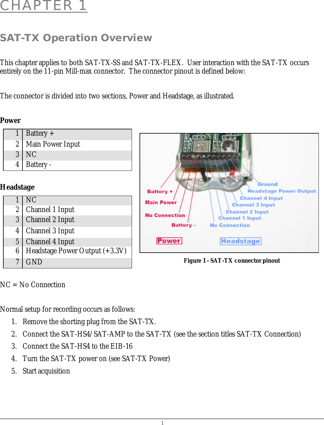   1 CHAPTER 1  SAT-TX Operation Overview  This chapter applies to both SAT-TX-SS and SAT-TX-FLEX.  User interaction with the SAT-TX occurs entirely on the 11-pin Mill-max connector.  The connector pinout is defined below:  The connector is divided into two sections, Power and Headstage, as illustrated.  Power 1 Battery + 2 Main Power Input 3 NC 4 Battery -  Headstage 1 NC 2 Channel 1 Input 3 Channel 2 Input 4 Channel 3 Input 5 Channel 4 Input 6 Headstage Power Output (+3.3V) 7 GND  NC = No Connection    Figure 1 - SAT-TX connector pinout   Normal setup for recording occurs as follows: 1. Remove the shorting plug from the SAT-TX. 2. Connect the SAT-HS4/SAT-AMP to the SAT-TX (see the section titles SAT-TX Connection) 3. Connect the SAT-HS4 to the EIB-16 4. Turn the SAT-TX power on (see SAT-TX Power) 5. Start acquisition  