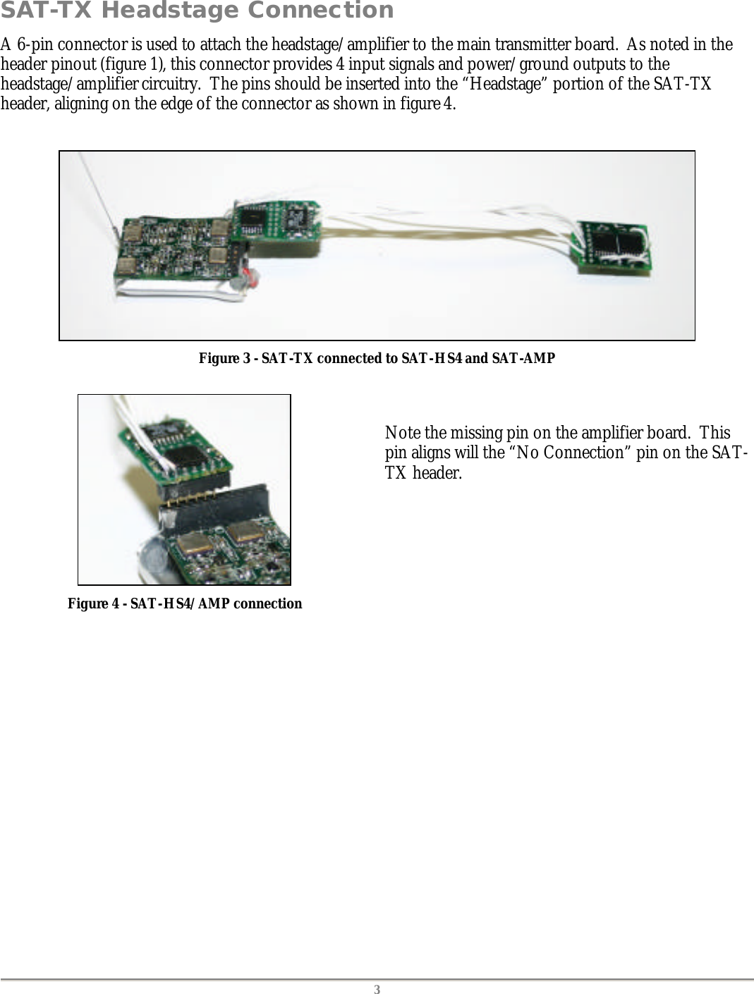   3 SAT-TX Headstage Connection A 6-pin connector is used to attach the headstage/amplifier to the main transmitter board.  As noted in the header pinout (figure 1), this connector provides 4 input signals and power/ground outputs to the headstage/amplifier circuitry.  The pins should be inserted into the &ldquo;Headstage&rdquo; portion of the SAT-TX header, aligning on the edge of the connector as shown in figure 4.   Figure 3 - SAT-TX connected to SAT-HS4 and SAT-AMP   Figure 4 - SAT-HS4/AMP connection   Note the missing pin on the amplifier board.  This pin aligns will the &ldquo;No Connection&rdquo; pin on the SAT-TX header.  