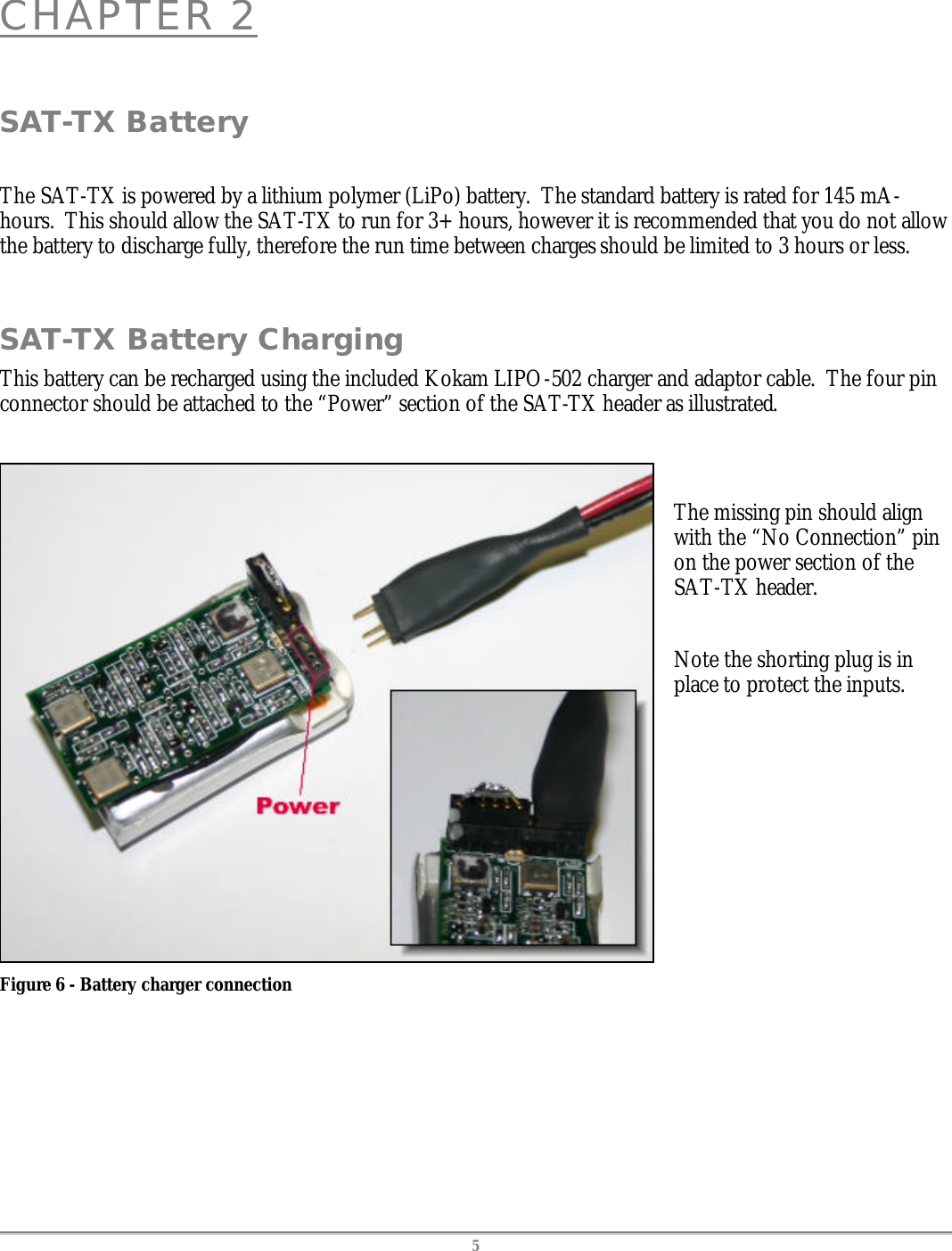   5 CHAPTER 2  SAT-TX Battery  The SAT-TX is powered by a lithium polymer (LiPo) battery.  The standard battery is rated for 145 mA-hours.  This should allow the SAT-TX to run for 3+ hours, however it is recommended that you do not allow the battery to discharge fully, therefore the run time between charges should be limited to 3 hours or less.  SAT-TX Battery Charging This battery can be recharged using the included Kokam LIPO-502 charger and adaptor cable.  The four pin connector should be attached to the &ldquo;Power&rdquo; section of the SAT-TX header as illustrated.   Figure 6 - Battery charger connection   The missing pin should align with the &ldquo;No Connection&rdquo; pin on the power section of the SAT-TX header.  Note the shorting plug is in place to protect the inputs.  