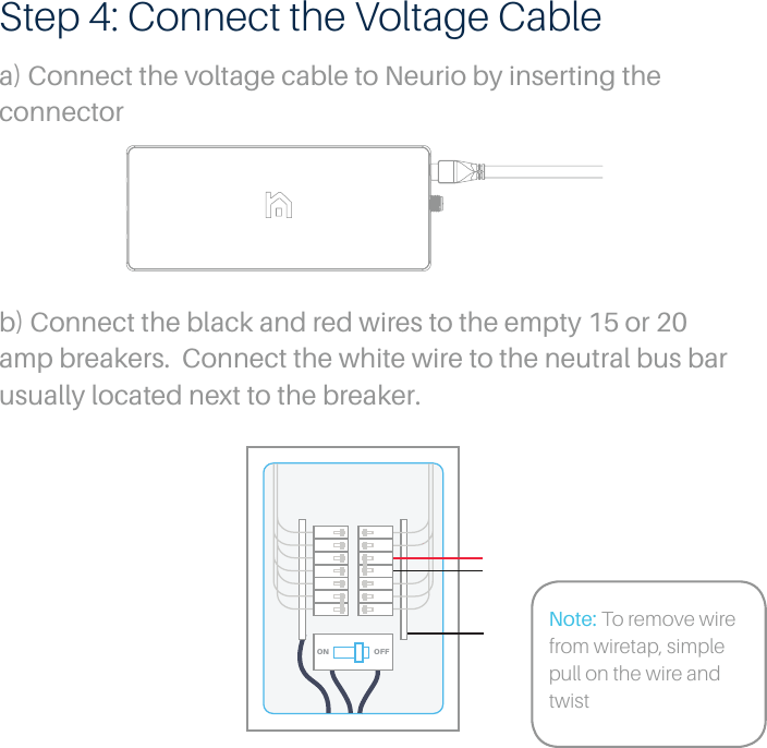 Step 4: Connect the Voltage Cablea) Connect the voltage cable to Neurio by inserting the connectorNote: To remove wire from wiretap, simple pull on the wire and twistb) Connect the black and red wires to the empty 15 or 20 amp breakers.  Connect the white wire to the neutral bus bar usually located next to the breaker.OFFON