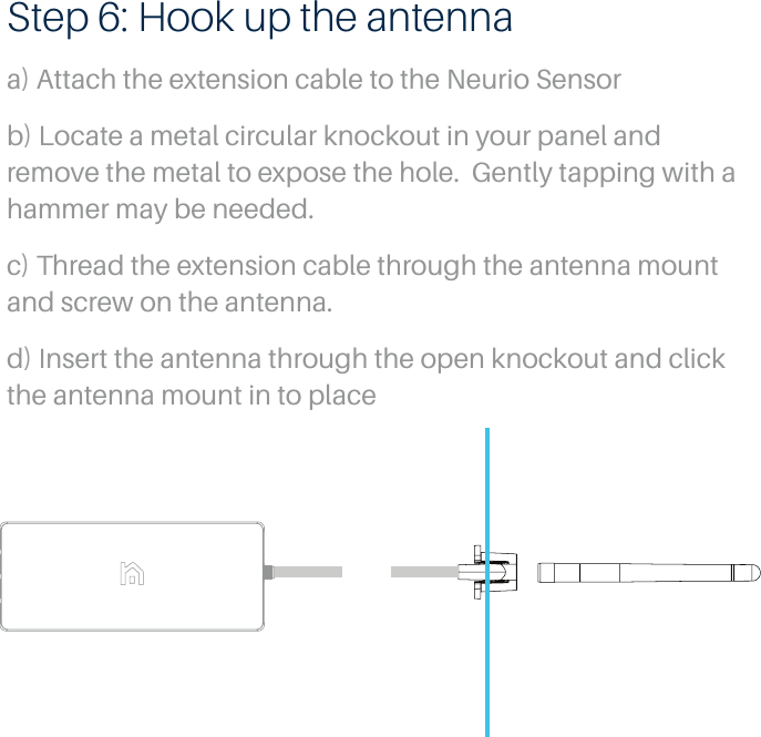 Step 6: Hook up the antennaa) Attach the extension cable to the Neurio Sensorb) Locate a metal circular knockout in your panel and remove the metal to expose the hole.  Gently tapping with a hammer may be needed.c) Thread the extension cable through the antenna mount and screw on the antenna.d) Insert the antenna through the open knockout and click the antenna mount in to place