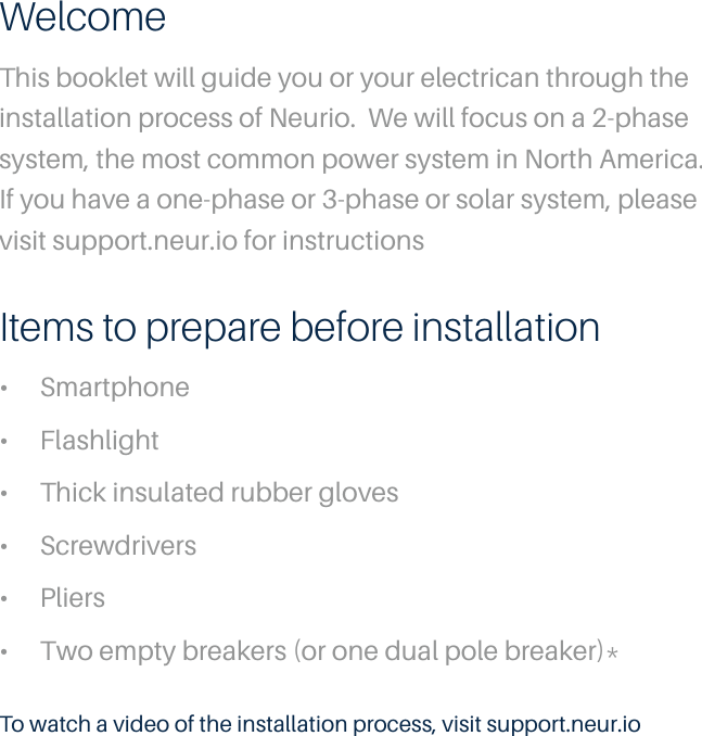 WelcomeThis booklet will guide you or your electrican through the installation process of Neurio.  We will focus on a 2-phase system, the most common power system in North America. If you have a one-phase or 3-phase or solar system, please visit support.neur.io for instructionsTo watch a video of the installation process, visit support.neur.ioItems to prepare before installation&bull;  Smartphone&bull;  Flashlight&bull;  Thick insulated rubber gloves&bull;  Screwdrivers&bull;  Pliers&bull;  Two empty breakers (or one dual pole breaker)*
