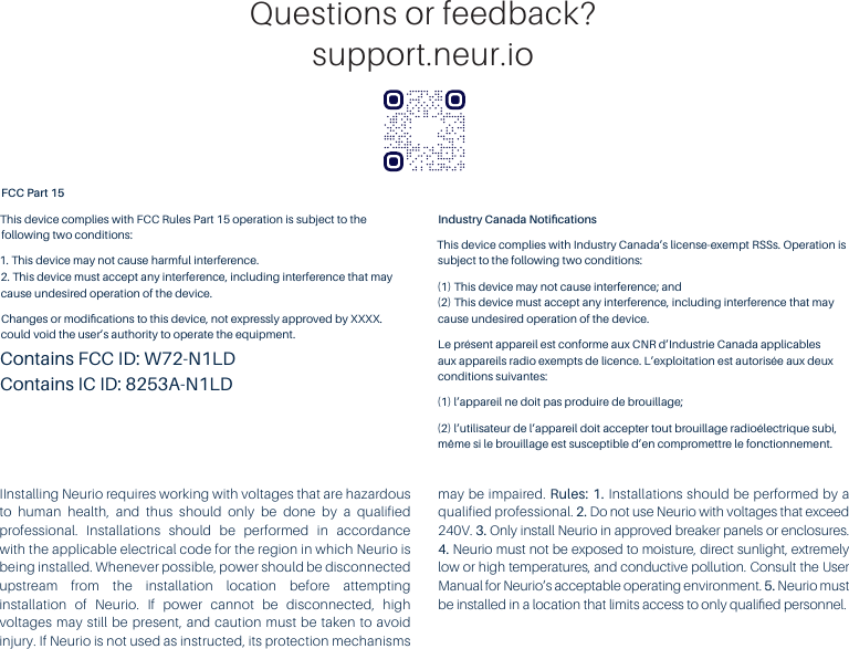 Questions or feedback?support.neur.ioIInstalling Neurio requires working with voltages that are hazardous to human health, and thus should only be done by a qualified professional. Installations should be performed in accordance with the applicable electrical code for the region in which Neurio is being installed. Whenever possible, power should be disconnected upstream from the installation location before attempting installation of Neurio. If power cannot be disconnected, high voltages may still be present, and caution must be taken to avoid injury. If Neurio is not used as instructed, its protection mechanisms may be impaired. Rules: 1. Installations should be performed by a qualified professional. 2. Do not use Neurio with voltages that exceed 240V. 3. Only install Neurio in approved breaker panels or enclosures. 4. Neurio must not be exposed to moisture, direct sunlight, extremely low or high temperatures, and conductive pollution. Consult the User Manual for Neurio&rsquo;s acceptable operating environment. 5. Neurio must be installed in a location that limits access to only qualiﬁed personnel.FCC Part 15This device complies with FCC Rules Part 15 operation is subject to the following two conditions:1. This device may not cause harmful interference. 2. This device must accept any interference, including interference that may cause undesired operation of the device.Changes or modiﬁcations to this device, not expressly approved by XXXX. could void the user&rsquo;s authority to operate the equipment.Contains FCC ID: W72-N1LDContains IC ID: 8253A-N1LDIndustry Canada NotiﬁcationsThis device complies with Industry Canada&rsquo;s license-exempt RSSs. Operation is subject to the following two conditions:(1) This device may not cause interference; and (2) This device must accept any interference, including interference that may cause undesired operation of the device.Le pr&eacute;sent appareil est conforme aux CNR d&rsquo;Industrie Canada applicables aux appareils radio exempts de licence. L&rsquo;exploitation est autoris&eacute;e aux deux conditions suivantes:(1) l&rsquo;appareil ne doit pas produire de brouillage;(2) l&rsquo;utilisateur de l&rsquo;appareil doit accepter tout brouillage radio&eacute;lectrique subi, m&ecirc;me si le brouillage est susceptible d&rsquo;en compromettre le fonctionnement.
