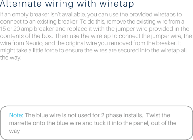 Alternate wiring with wiretapIf an empty breaker isn&rsquo;t available, you can use the provided wiretaps to connect to an existing breaker. To do this, remove the existing wire from a 15 or 20 amp breaker and replace it with the jumper wire provided in the contents of the box. Then use the wiretap to connect the jumper wire, the wire from Neurio, and the original wire you removed from the breaker. It might take a little force to ensure the wires are secured into the wiretap all the way.Note: The blue wire is not used for 2 phase installs.  Twist the marrette onto the blue wire and tuck it into the panel, out of the way