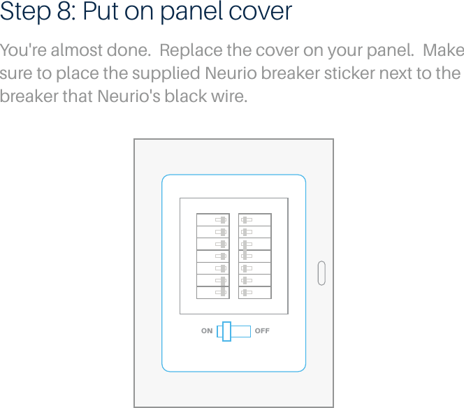 OFFONStep 8: Put on panel coverYou're almost done.  Replace the cover on your panel.  Make sure to place the supplied Neurio breaker sticker next to the breaker that Neurio's black wire.  