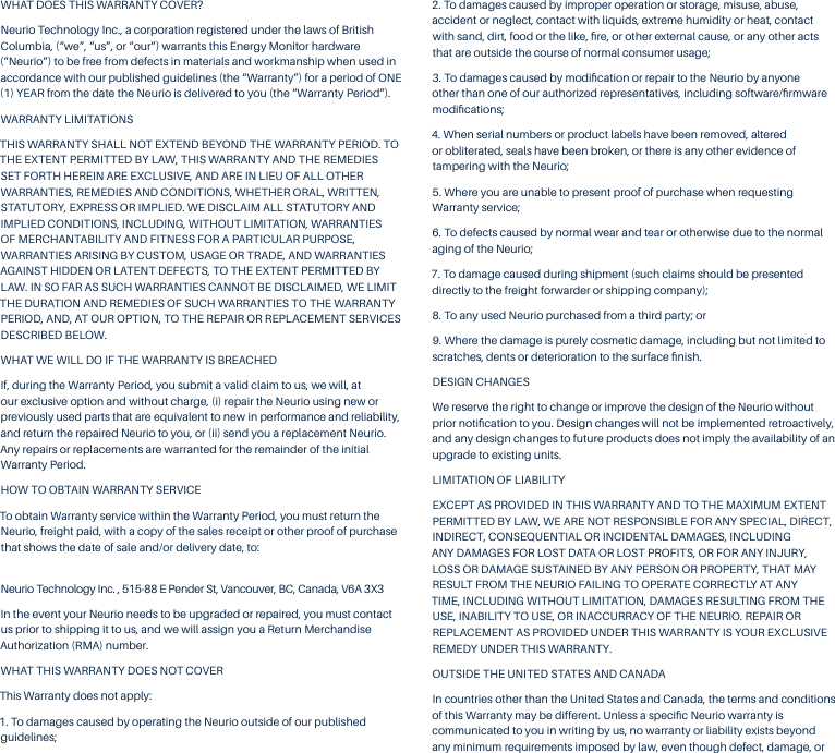 WHAT DOES THIS WARRANTY COVER?Neurio Technology Inc., a corporation registered under the laws of British Columbia, (&ldquo;we&rdquo;, &ldquo;us&rdquo;, or &ldquo;our&rdquo;) warrants this Energy Monitor hardware (&ldquo;Neurio&rdquo;) to be free from defects in materials and workmanship when used in accordance with our published guidelines (the &ldquo;Warranty&rdquo;) for a period of ONE (1) YEAR from the date the Neurio is delivered to you (the &ldquo;Warranty Period&rdquo;). WARRANTY LIMITATIONS THIS WARRANTY SHALL NOT EXTEND BEYOND THE WARRANTY PERIOD. TO THE EXTENT PERMITTED BY LAW, THIS WARRANTY AND THE REMEDIES SET FORTH HEREIN ARE EXCLUSIVE, AND ARE IN LIEU OF ALL OTHER WARRANTIES, REMEDIES AND CONDITIONS, WHETHER ORAL, WRITTEN, STATUTORY, EXPRESS OR IMPLIED. WE DISCLAIM ALL STATUTORY AND IMPLIED CONDITIONS, INCLUDING, WITHOUT LIMITATION, WARRANTIES OF MERCHANTABILITY AND FITNESS FOR A PARTICULAR PURPOSE, WARRANTIES ARISING BY CUSTOM, USAGE OR TRADE, AND WARRANTIES AGAINST HIDDEN OR LATENT DEFECTS, TO THE EXTENT PERMITTED BY LAW. IN SO FAR AS SUCH WARRANTIES CANNOT BE DISCLAIMED, WE LIMIT THE DURATION AND REMEDIES OF SUCH WARRANTIES TO THE WARRANTY PERIOD, AND, AT OUR OPTION, TO THE REPAIR OR REPLACEMENT SERVICES DESCRIBED BELOW.WHAT WE WILL DO IF THE WARRANTY IS BREACHEDIf, during the Warranty Period, you submit a valid claim to us, we will, at our exclusive option and without charge, (i) repair the Neurio using new or previously used parts that are equivalent to new in performance and reliability, and return the repaired Neurio to you, or (ii) send you a replacement Neurio. Any repairs or replacements are warranted for the remainder of the initial Warranty Period. HOW TO OBTAIN WARRANTY SERVICETo obtain Warranty service within the Warranty Period, you must return the Neurio, freight paid, with a copy of the sales receipt or other proof of purchase that shows the date of sale and/or delivery date, to: Neurio Technology Inc. , 515-88 E Pender St, Vancouver, BC, Canada, V6A 3X3In the event your Neurio needs to be upgraded or repaired, you must contact us prior to shipping it to us, and we will assign you a Return Merchandise Authorization (RMA) number.WHAT THIS WARRANTY DOES NOT COVER This Warranty does not apply:1. To damages caused by operating the Neurio outside of our published guidelines;2. To damages caused by improper operation or storage, misuse, abuse, accident or neglect, contact with liquids, extreme humidity or heat, contact with sand, dirt, food or the like, ﬁre, or other external cause, or any other acts that are outside the course of normal consumer usage;3. To damages caused by modiﬁcation or repair to the Neurio by anyone other than one of our authorized representatives, including software/ﬁrmware modiﬁcations; 4. When serial numbers or product labels have been removed, altered or obliterated, seals have been broken, or there is any other evidence of tampering with the Neurio;5. Where you are unable to present proof of purchase when requesting Warranty service;6. To defects caused by normal wear and tear or otherwise due to the normal aging of the Neurio;7. To damage caused during shipment (such claims should be presented directly to the freight forwarder or shipping company);8. To any used Neurio purchased from a third party; or9. Where the damage is purely cosmetic damage, including but not limited to scratches, dents or deterioration to the surface ﬁnish.DESIGN CHANGESWe reserve the right to change or improve the design of the Neurio without prior notiﬁcation to you. Design changes will not be implemented retroactively, and any design changes to future products does not imply the availability of an upgrade to existing units. LIMITATION OF LIABILITY EXCEPT AS PROVIDED IN THIS WARRANTY AND TO THE MAXIMUM EXTENT PERMITTED BY LAW, WE ARE NOT RESPONSIBLE FOR ANY SPECIAL, DIRECT, INDIRECT, CONSEQUENTIAL OR INCIDENTAL DAMAGES, INCLUDING ANY DAMAGES FOR LOST DATA OR LOST PROFITS, OR FOR ANY INJURY, LOSS OR DAMAGE SUSTAINED BY ANY PERSON OR PROPERTY, THAT MAY RESULT FROM THE NEURIO FAILING TO OPERATE CORRECTLY AT ANY TIME, INCLUDING WITHOUT LIMITATION, DAMAGES RESULTING FROM THE USE, INABILITY TO USE, OR INACCURRACY OF THE NEURIO. REPAIR OR REPLACEMENT AS PROVIDED UNDER THIS WARRANTY IS YOUR EXCLUSIVE REMEDY UNDER THIS WARRANTY. OUTSIDE THE UNITED STATES AND CANADAIn countries other than the United States and Canada, the terms and conditions of this Warranty may be different. Unless a speciﬁc Neurio warranty is communicated to you in writing by us, no warranty or liability exists beyond any minimum requirements imposed by law, even though defect, damage, or 
