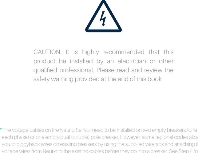 *The voltage cables on the Neurio Sensor need to be installed on two empty breakers (one for each phase) or one empty dual (double) pole breaker. However, some regional codes allow you to piggyback wires on existing breakers by using the supplied wiretaps and attaching the voltage wires from Neurio to the existing cables before they go into a breaker. See Step 4 for diagrams. Please consult your local electrical code for approved methods. CAUTION: It is highly recommended that this product be installed by an electrician or other qualiﬁed professional. Please read and review the safety warning provided at the end of this book