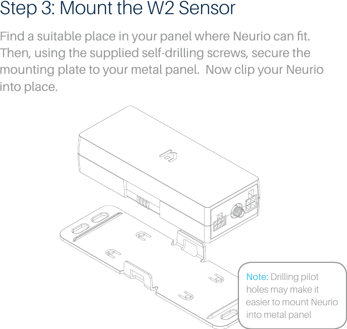 Step 3: Mount the W2 SensorFind a suitable place in your panel where Neurio can ﬁt. Then, using the supplied self-drilling screws, secure the mounting plate to your metal panel.  Now clip your Neurio into place.Note: Drilling pilot holes may make it easier to mount Neurio into metal panel