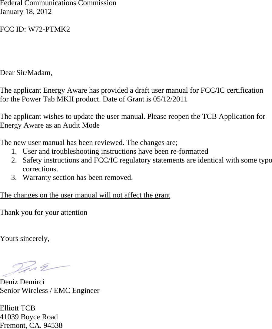      Federal Communications Commission  January 18, 2012  FCC ID: W72-PTMK2     Dear Sir/Madam,  The applicant Energy Aware has provided a draft user manual for FCC/IC certification for the Power Tab MKII product. Date of Grant is 05/12/2011  The applicant wishes to update the user manual. Please reopen the TCB Application for Energy Aware as an Audit Mode   The new user manual has been reviewed. The changes are;  1. User and troubleshooting instructions have been re-formatted  2. Safety instructions and FCC/IC regulatory statements are identical with some typo corrections. 3. Warranty section has been removed.  The changes on the user manual will not affect the grant  Thank you for your attention   Yours sincerely,    Deniz Demirci Senior Wireless / EMC Engineer  Elliott TCB 41039 Boyce Road Fremont, CA. 94538 