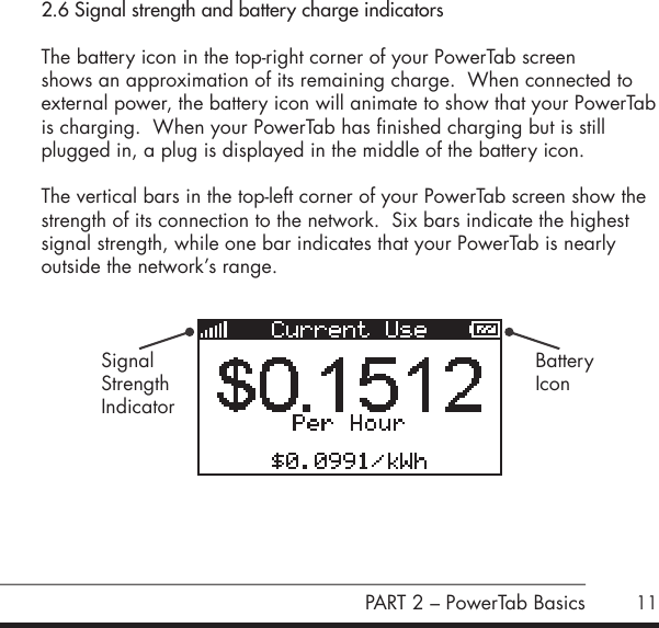 112.6 Signal strength and battery charge indicatorsThe battery icon in the top-right corner of your PowerTab screen  shows an approximation of its remaining charge.  When connected to  external power, the battery icon will animate to show that your PowerTab is charging.  When your PowerTab has finished charging but is still plugged in, a plug is displayed in the middle of the battery icon.  The vertical bars in the top-left corner of your PowerTab screen show the strength of its connection to the network.  Six bars indicate the highest signal strength, while one bar indicates that your PowerTab is nearly outside the network&rsquo;s range.PART 2 &ndash; PowerTab BasicsSignalStrengthIndicatorBatteryIcon