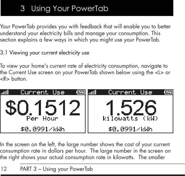 12Your PowerTab provides you with feedback that will enable you to better understand your electricity bills and manage your consumption. This  section explains a few ways in which you might use your PowerTab.3.1 Viewing your current electricity useTo view your home's current rate of electricity consumption, navigate to  the Current Use screen on your PowerTab shown below using the <L> or <R> button.   In the screen on the left, the large number shows the cost of your current consumption rate in dollars per hour.  The large number in the screen on the right shows your actual consumption rate in kilowatts.  The smaller PART 3 &ndash; Using your PowerTab3   Using Your PowerTab