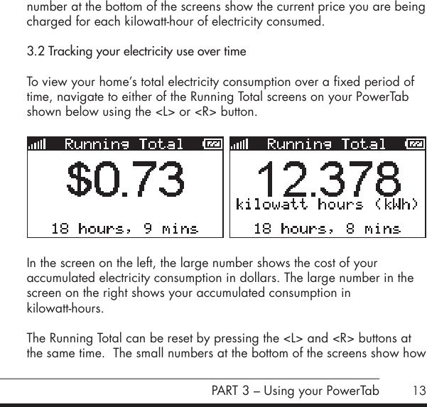 13number at the bottom of the screens show the current price you are being charged for each kilowatt-hour of electricity consumed.3.2 Tracking your electricity use over timeTo view your home&rsquo;s total electricity consumption over a fixed period of time, navigate to either of the Running Total screens on your PowerTab shown below using the <L> or <R> button.       In the screen on the left, the large number shows the cost of your  accumulated electricity consumption in dollars. The large number in the screen on the right shows your accumulated consumption in  kilowatt-hours.The Running Total can be reset by pressing the <L> and <R> buttons at the same time.  The small numbers at the bottom of the screens show how PART 3 &ndash; Using your PowerTab