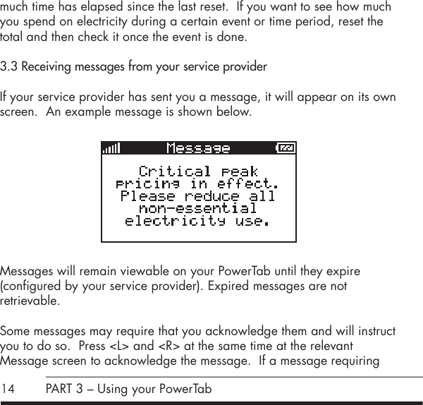 14much time has elapsed since the last reset.  If you want to see how much you spend on electricity during a certain event or time period, reset the total and then check it once the event is done.3.3 Receiving messages from your service providerIf your service provider has sent you a message, it will appear on its own screen.  An example message is shown below.           Messages will remain viewable on your PowerTab until they expire  (configured by your service provider). Expired messages are not  retrievable.Some messages may require that you acknowledge them and will instruct you to do so.  Press <L> and <R> at the same time at the relevant  Message screen to acknowledge the message.  If a message requiring PART 3 &ndash; Using your PowerTab