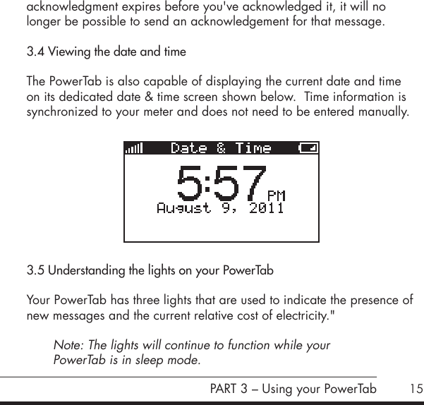 15acknowledgment expires before you've acknowledged it, it will no  longer be possible to send an acknowledgement for that message. 3.4 Viewing the date and timeThe PowerTab is also capable of displaying the current date and time on its dedicated date &amp; time screen shown below.  Time information is synchronized to your meter and does not need to be entered manually.          3.5 Understanding the lights on your PowerTabYour PowerTab has three lights that are used to indicate the presence of new messages and the current relative cost of electricity." Note: The lights will continue to function while your  PowerTab is in sleep mode.PART 3 &ndash; Using your PowerTab