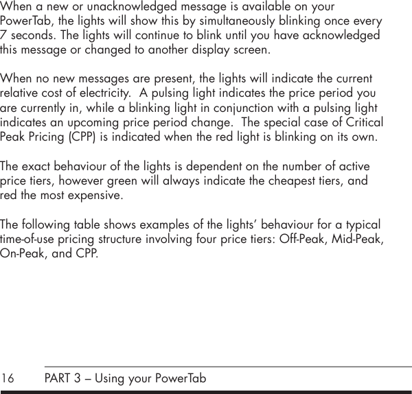 16When a new or unacknowledged message is available on your  PowerTab, the lights will show this by simultaneously blinking once every 7 seconds. The lights will continue to blink until you have acknowledged this message or changed to another display screen.When no new messages are present, the lights will indicate the current relative cost of electricity.  A pulsing light indicates the price period you are currently in, while a blinking light in conjunction with a pulsing light indicates an upcoming price period change.  The special case of Critical Peak Pricing (CPP) is indicated when the red light is blinking on its own.The exact behaviour of the lights is dependent on the number of active price tiers, however green will always indicate the cheapest tiers, and red the most expensive.The following table shows examples of the lights&rsquo; behaviour for a typical time-of-use pricing structure involving four price tiers: Off-Peak, Mid-Peak, On-Peak, and CPP. PART 3 &ndash; Using your PowerTab
