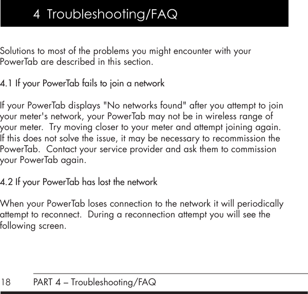 18Solutions to most of the problems you might encounter with your  PowerTab are described in this section. 4.1 If your PowerTab fails to join a networkIf your PowerTab displays "No networks found" after you attempt to join your meter's network, your PowerTab may not be in wireless range of your meter.  Try moving closer to your meter and attempt joining again.  If this does not solve the issue, it may be necessary to recommission the PowerTab.  Contact your service provider and ask them to commission your PowerTab again.4.2 If your PowerTab has lost the networkWhen your PowerTab loses connection to the network it will periodically attempt to reconnect.  During a reconnection attempt you will see the following screen.PART 4 &ndash; Troubleshooting/FAQ4  Troubleshooting/FAQ