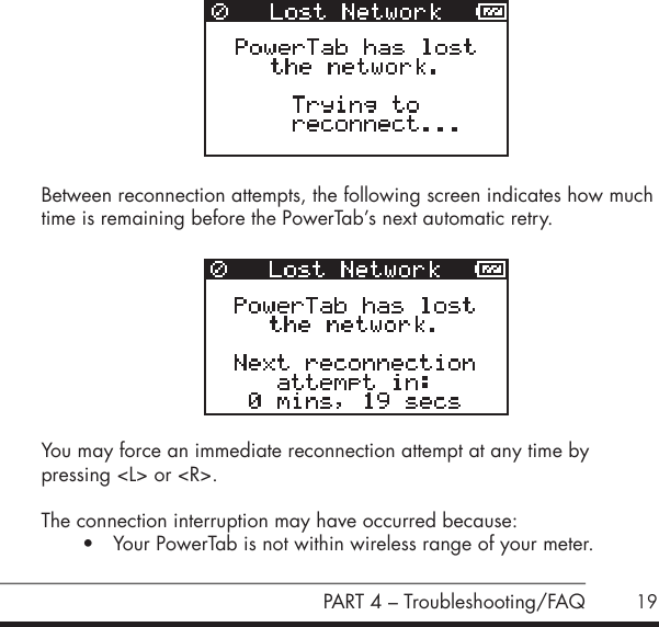19     Between reconnection attempts, the following screen indicates how much time is remaining before the PowerTab&rsquo;s next automatic retry. You may force an immediate reconnection attempt at any time by  pressing <L> or <R>. The connection interruption may have occurred because:&bull; Your PowerTab is not within wireless range of your meter.  PART 4 &ndash; Troubleshooting/FAQ