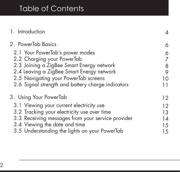 2Table of Contents1.  Introduction  2 .  PowerTab Basics    2.1  Your PowerTab&rsquo;s power modes    2.2  Charging your PowerTab    2.3  Joining a ZigBee Smart Energy network  2.4 Leaving a ZigBee Smart Energy network   2.5  Navigating your PowerTab screens    2.6  Signal strength and battery charge indicators  3 .  Using Your PowerTab   3.1  Viewing your current electricity use    3.2  Tracking your electricity use over time    3.3  Receiving messages from your service provider    3.4  Viewing the date and time  3.5  Understanding the lights on your PowerTab4667891011121213141515