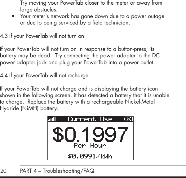 20 PART 4 &ndash; Troubleshooting/FAQTry moving your PowerTab closer to the meter or away from large obstacles.&bull; Your meter&rsquo;s network has gone down due to a power outage  or due to being serviced by a field technician.4.3 If your PowerTab will not turn onIf your PowerTab will not turn on in response to a button-press, its  battery may be dead.  Try connecting the power adapter to the DC power adapter jack and plug your PowerTab into a power outlet.4.4 If your PowerTab will not rechargeIf your PowerTab will not charge and is displaying the battery icon shown in the following screen, it has detected a battery that it is unable to charge.  Replace the battery with a rechargeable Nickel-Metal  Hydride (NiMH) battery.      