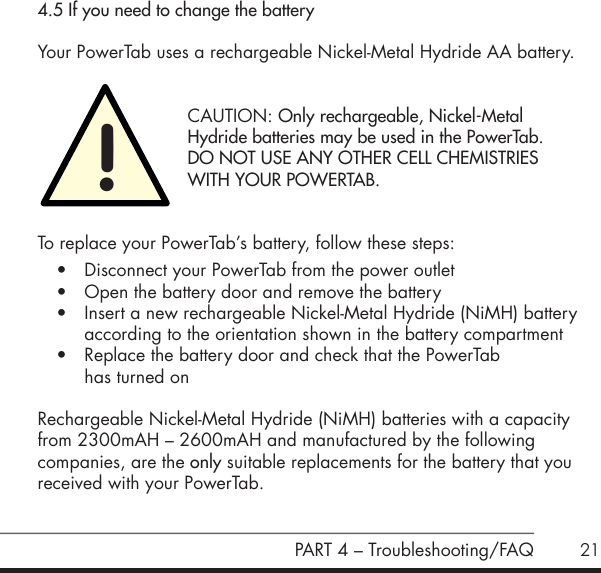 21PART 4 &ndash; Troubleshooting/FAQ4.5 If you need to change the batteryYour PowerTab uses a rechargeable Nickel-Metal Hydride AA battery.    CAUTION: Only rechargeable, Nickel-Metal    Hydride batteries may be used in the PowerTab.    DO NOT USE ANY OTHER CELL CHEMISTRIES    WITH YOUR POWERTAB.To replace your PowerTab&rsquo;s battery, follow these steps:&bull; Disconnect your PowerTab from the power outlet&bull; Open the battery door and remove the battery&bull; Insert a new rechargeable Nickel-Metal Hydride (NiMH) battery according to the orientation shown in the battery compartment&bull; Replace the battery door and check that the PowerTab  has turned onRechargeable Nickel-Metal Hydride (NiMH) batteries with a capacity from 2300mAH &ndash; 2600mAH and manufactured by the following  companies, are the only suitable replacements for the battery that you received with your PowerTab.