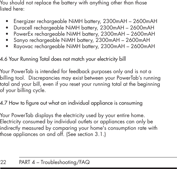 22 PART 4 &ndash; Troubleshooting/FAQYou should not replace the battery with anything other than those  listed here:&bull; Energizer rechargeable NiMH battery, 2300mAH &ndash; 2600mAH&bull; Duracell rechargeable NiMH battery, 2300mAH &ndash; 2600mAH&bull; PowerEx rechargeable NiMH battery, 2300mAH &ndash; 2600mAH&bull; Sanyo rechargeable NiMH battery, 2300mAH &ndash; 2600mAH&bull; Rayovac rechargeable NiMH battery, 2300mAH &ndash; 2600mAH4.6 Your Running Total does not match your electricity billYour PowerTab is intended for feedback purposes only and is not a billing tool.  Discrepancies may exist between your PowerTab&rsquo;s running total and your bill, even if you reset your running total at the beginning of your billing cycle.4.7 How to figure out what an individual appliance is consumingYour PowerTab displays the electricity used by your entire home.  Electricity consumed by individual outlets or appliances can only be  indirectly measured by comparing your home's consumption rate with those appliances on and off. (See section 3.1.)  