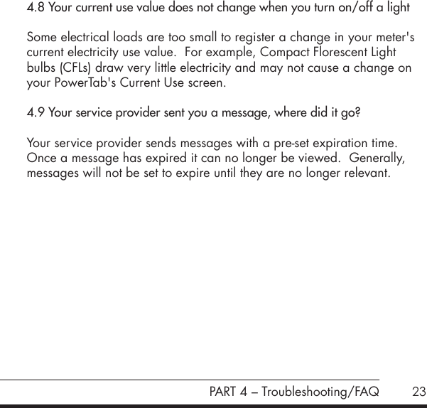 23PART 4 &ndash; Troubleshooting/FAQ4.8 Your current use value does not change when you turn on/off a light Some electrical loads are too small to register a change in your meter's current electricity use value.  For example, Compact Florescent Light bulbs (CFLs) draw very little electricity and may not cause a change on your PowerTab's Current Use screen.4.9 Your service provider sent you a message, where did it go?Your service provider sends messages with a pre-set expiration time.  Once a message has expired it can no longer be viewed.  Generally, messages will not be set to expire until they are no longer relevant.