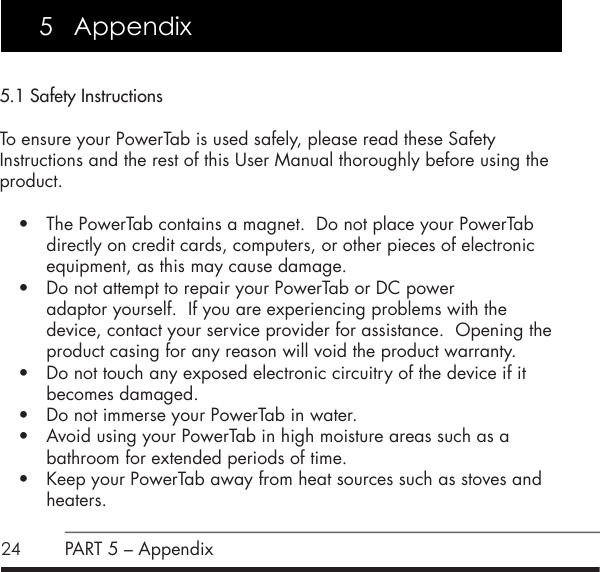245.1 Safety InstructionsTo ensure your PowerTab is used safely, please read these Safety Instructions and the rest of this User Manual thoroughly before using the product.&bull; The PowerTab contains a magnet.  Do not place your PowerTab directly on credit cards, computers, or other pieces of electronic equipment, as this may cause damage.&bull; Do not attempt to repair your PowerTab or DC power  adaptor yourself.  If you are experiencing problems with the device, contact your service provider for assistance.  Opening the product casing for any reason will void the product warranty.&bull; Do not touch any exposed electronic circuitry of the device if it becomes damaged.&bull; Do not immerse your PowerTab in water.&bull; Avoid using your PowerTab in high moisture areas such as a  bathroom for extended periods of time.&bull; Keep your PowerTab away from heat sources such as stoves and heaters.5   AppendixPART 5 &ndash; Appendix