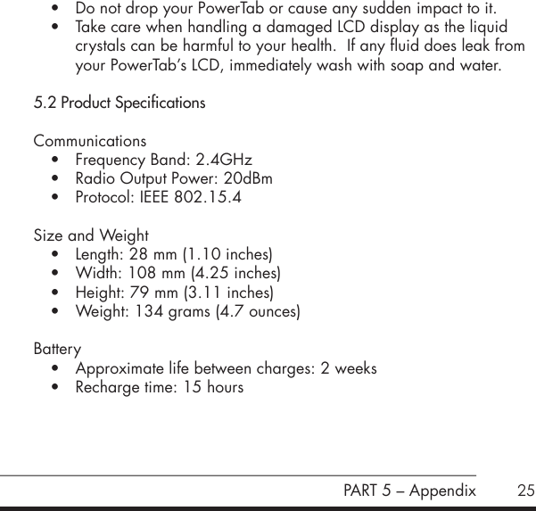 25&bull; Do not drop your PowerTab or cause any sudden impact to it.&bull; Take care when handling a damaged LCD display as the liquid crystals can be harmful to your health.  If any fluid does leak from your PowerTab&rsquo;s LCD, immediately wash with soap and water.5.2 Product SpecificationsCommunications&bull; Frequency Band: 2.4GHz&bull; Radio Output Power: 20dBm&bull; Protocol: IEEE 802.15.4Size and Weight&bull; Length: 28 mm (1.10 inches)&bull; Width: 108 mm (4.25 inches)&bull; Height: 79 mm (3.11 inches)&bull; Weight: 134 grams (4.7 ounces)Battery&bull; Approximate life between charges: 2 weeks &bull; Recharge time: 15 hoursPART 5 &ndash; Appendix