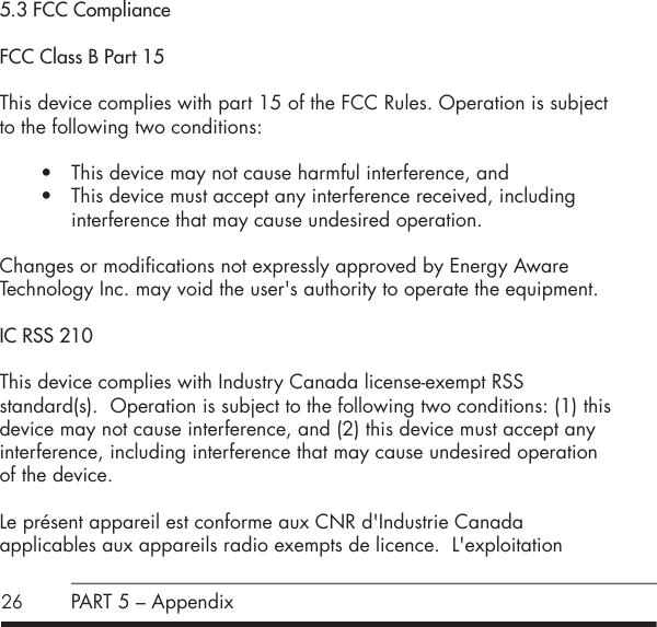 265.3 FCC ComplianceFCC Class B Part 15 This device complies with part 15 of the FCC Rules. Operation is subject to the following two conditions:&bull; This device may not cause harmful interference, and&bull; This device must accept any interference received, including  interference that may cause undesired operation.Changes or modifications not expressly approved by Energy Aware  Technology Inc. may void the user's authority to operate the equipment.IC RSS 210This device complies with Industry Canada license-exempt RSS standard(s).  Operation is subject to the following two conditions: (1) this device may not cause interference, and (2) this device must accept any interference, including interference that may cause undesired operation of the device.Le pr&eacute;sent appareil est conforme aux CNR d'Industrie Canada  applicables aux appareils radio exempts de licence.  L'exploitation PART 5 &ndash; Appendix