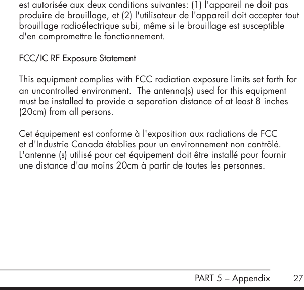 27est autoris&eacute;e aux deux conditions suivantes: (1) l'appareil ne doit pas produire de brouillage, et (2) l'utilisateur de l'appareil doit accepter tout brouillage radio&eacute;lectrique subi, m&ecirc;me si le brouillage est susceptible d'en compromettre le fonctionnement.FCC/IC RF Exposure StatementThis equipment complies with FCC radiation exposure limits set forth for an uncontrolled environment.  The antenna(s) used for this equipment must be installed to provide a separation distance of at least 8 inches (20cm) from all persons.Cet &eacute;quipement est conforme &agrave; l'exposition aux radiations de FCC et d'Industrie Canada &eacute;tablies pour un environnement non contr&ocirc;l&eacute;.  L'antenne (s) utilis&eacute; pour cet &eacute;quipement doit &ecirc;tre install&eacute; pour fournir  une distance d'au moins 20cm &agrave; partir de toutes les personnes.       PART 5 &ndash; Appendix