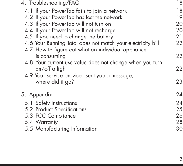 34 .  Troubleshooting/FAQ   4.1  If your PowerTab fails to join a network    4.2  If your PowerTab has lost the network   4.3  If your PowerTab will not turn on  4.4  If your PowerTab will not recharge 4.5  If you need to change the battery  4.6 Your Running Total does not match your electricity bill  4.7  How to figure out what an individual appliance        is consuming  4.8  Your current use value does not change when you turn        on/off a light   4.9 Your service provider sent you a message,       where did it go?5 .  Appendix     5.1  Safety Instructions  5.2  Product Specifications    5.3  FCC Compliance    5.4 Warranty  5.5  Manufacturing Information18181920202122222223242425262830