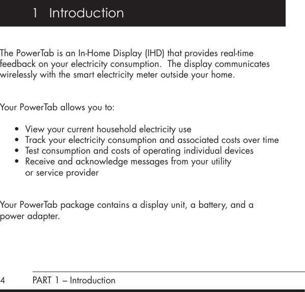 41   IntroductionThe PowerTab is an In-Home Display (IHD) that provides real-time feedback on your electricity consumption.  The display communicates wirelessly with the smart electricity meter outside your home.Your PowerTab allows you to: &bull; View your current household electricity use&bull; Track your electricity consumption and associated costs over time&bull; Test consumption and costs of operating individual devices&bull; Receive and acknowledge messages from your utility    or service providerYour PowerTab package contains a display unit, a battery, and a  power adapter.PART 1 &ndash; Introduction
