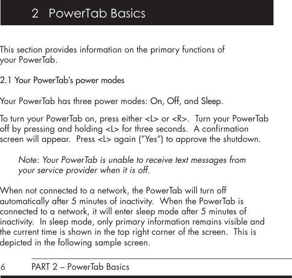 6This section provides information on the primary functions of  your PowerTab.2.1 Your PowerTab&rsquo;s power modesYour PowerTab has three power modes: On, Off, and Sleep. To turn your PowerTab on, press either <L> or <R>.  Turn your PowerTab off by pressing and holding <L> for three seconds.  A confirmation screen will appear.  Press <L> again (&ldquo;Yes&rdquo;) to approve the shutdown.Note: Your PowerTab is unable to receive text messages from  your service provider when it is off. When not connected to a network, the PowerTab will turn off  automatically after 5 minutes of inactivity.  When the PowerTab is  connected to a network, it will enter sleep mode after 5 minutes of inactivity.  In sleep mode, only primary information remains visible and the current time is shown in the top right corner of the screen.  This is depicted in the following sample screen.  2   PowerTab BasicsPART 2 &ndash; PowerTab Basics