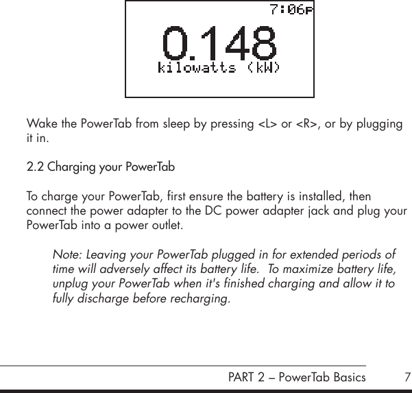 7 Wake the PowerTab from sleep by pressing <L> or <R>, or by plugging it in.2.2 Charging your PowerTabTo charge your PowerTab, first ensure the battery is installed, then  connect the power adapter to the DC power adapter jack and plug your PowerTab into a power outlet.Note: Leaving your PowerTab plugged in for extended periods of time will adversely affect its battery life.  To maximize battery life, unplug your PowerTab when it's finished charging and allow it to fully discharge before recharging.  PART 2 &ndash; PowerTab Basics