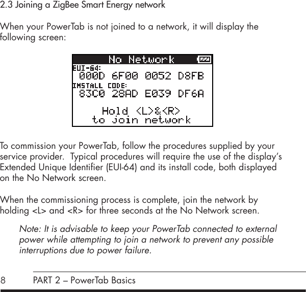 82.3 Joining a ZigBee Smart Energy networkWhen your PowerTab is not joined to a network, it will display the  following screen:          To commission your PowerTab, follow the procedures supplied by your service provider.  Typical procedures will require the use of the display&rsquo;s Extended Unique Identifier (EUI-64) and its install code, both displayed on the No Network screen.  When the commissioning process is complete, join the network by  holding <L> and <R> for three seconds at the No Network screen.Note: It is advisable to keep your PowerTab connected to external power while attempting to join a network to prevent any possible  interruptions due to power failure.PART 2 &ndash; PowerTab Basics