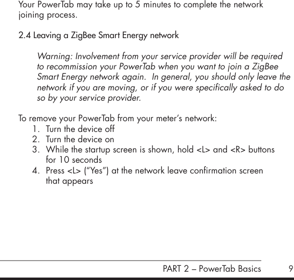 9Your PowerTab may take up to 5 minutes to complete the network  joining process.2.4 Leaving a ZigBee Smart Energy networkWarning: Involvement from your service provider will be required to recommission your PowerTab when you want to join a ZigBee Smart Energy network again.  In general, you should only leave the network if you are moving, or if you were specifically asked to do so by your service provider.To remove your PowerTab from your meter&rsquo;s network:1.  Turn the device off2.  Turn the device on3.  While the startup screen is shown, hold <L> and <R> buttons  for 10 seconds4.  Press <L> (&ldquo;Yes&rdquo;) at the network leave confirmation screen  that appears      PART 2 &ndash; PowerTab Basics
