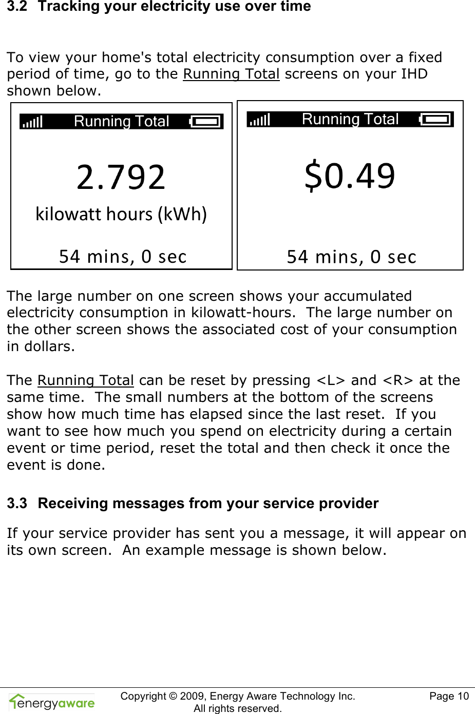  Copyright &copy; 2009, Energy Aware Technology Inc.  All rights reserved.   Page 10  3.2  Tracking your electricity use over time  To view your home's total electricity consumption over a fixed period of time, go to the Running Total screens on your IHD shown below.   The large number on one screen shows your accumulated electricity consumption in kilowatt-hours.  The large number on the other screen shows the associated cost of your consumption in dollars.  The Running Total can be reset by pressing <L> and <R> at the same time.  The small numbers at the bottom of the screens show how much time has elapsed since the last reset.  If you want to see how much you spend on electricity during a certain event or time period, reset the total and then check it once the event is done. 3.3  Receiving messages from your service provider If your service provider has sent you a message, it will appear on its own screen.  An example message is shown below.  