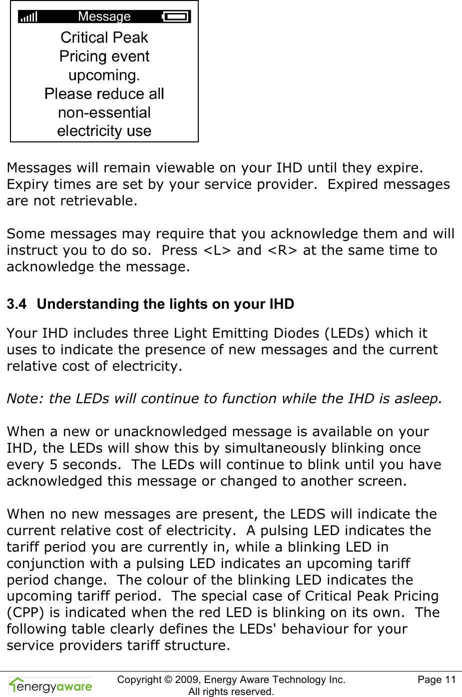  Copyright &copy; 2009, Energy Aware Technology Inc.  All rights reserved.   Page 11    Messages will remain viewable on your IHD until they expire. Expiry times are set by your service provider.  Expired messages are not retrievable.  Some messages may require that you acknowledge them and will instruct you to do so.  Press <L> and <R> at the same time to acknowledge the message. 3.4  Understanding the lights on your IHD Your IHD includes three Light Emitting Diodes (LEDs) which it uses to indicate the presence of new messages and the current relative cost of electricity.  Note: the LEDs will continue to function while the IHD is asleep.  When a new or unacknowledged message is available on your IHD, the LEDs will show this by simultaneously blinking once every 5 seconds.  The LEDs will continue to blink until you have acknowledged this message or changed to another screen.  When no new messages are present, the LEDS will indicate the current relative cost of electricity.  A pulsing LED indicates the tariff period you are currently in, while a blinking LED in conjunction with a pulsing LED indicates an upcoming tariff period change.  The colour of the blinking LED indicates the upcoming tariff period.  The special case of Critical Peak Pricing (CPP) is indicated when the red LED is blinking on its own.  The following table clearly defines the LEDs' behaviour for your service providers tariff structure. 