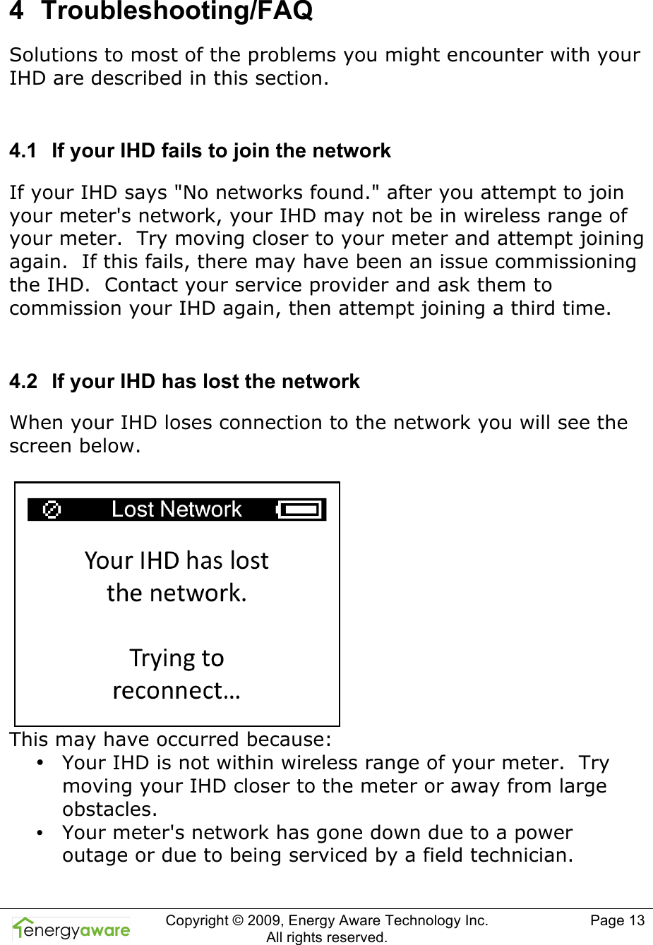  Copyright &copy; 2009, Energy Aware Technology Inc.  All rights reserved.   Page 13  4  Troubleshooting/FAQ Solutions to most of the problems you might encounter with your IHD are described in this section.  4.1  If your IHD fails to join the network If your IHD says "No networks found." after you attempt to join your meter's network, your IHD may not be in wireless range of your meter.  Try moving closer to your meter and attempt joining again.  If this fails, there may have been an issue commissioning the IHD.  Contact your service provider and ask them to commission your IHD again, then attempt joining a third time.  4.2  If your IHD has lost the network When your IHD loses connection to the network you will see the screen below.   This may have occurred because: &bull; Your IHD is not within wireless range of your meter.  Try moving your IHD closer to the meter or away from large obstacles.   &bull; Your meter's network has gone down due to a power outage or due to being serviced by a field technician. 