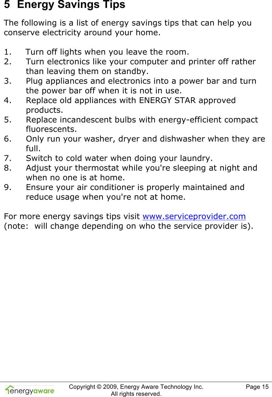  Copyright &copy; 2009, Energy Aware Technology Inc.  All rights reserved.   Page 15  5  Energy Savings Tips The following is a list of energy savings tips that can help you conserve electricity around your home.    1. Turn off lights when you leave the room. 2. Turn electronics like your computer and printer off rather than leaving them on standby. 3. Plug appliances and electronics into a power bar and turn the power bar off when it is not in use. 4. Replace old appliances with ENERGY STAR approved products. 5. Replace incandescent bulbs with energy-efficient compact fluorescents. 6. Only run your washer, dryer and dishwasher when they are full. 7. Switch to cold water when doing your laundry. 8. Adjust your thermostat while you're sleeping at night and when no one is at home. 9. Ensure your air conditioner is properly maintained and reduce usage when you're not at home.  For more energy savings tips visit www.serviceprovider.com (note:  will change depending on who the service provider is).   