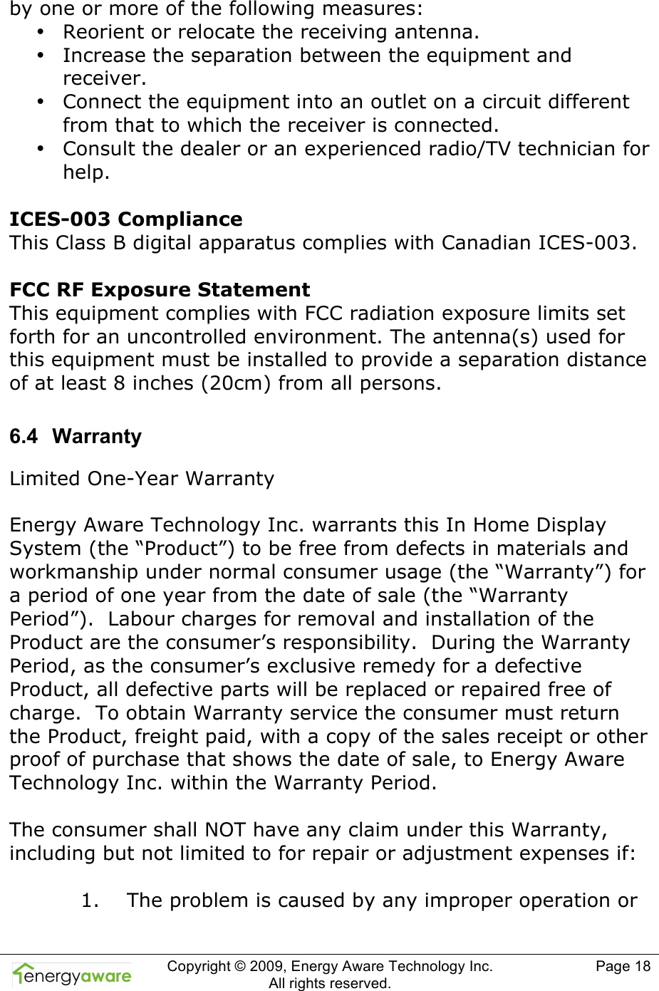  Copyright &copy; 2009, Energy Aware Technology Inc.  All rights reserved.   Page 18  by one or more of the following measures: &bull; Reorient or relocate the receiving antenna. &bull; Increase the separation between the equipment and receiver. &bull; Connect the equipment into an outlet on a circuit different from that to which the receiver is connected. &bull; Consult the dealer or an experienced radio/TV technician for help.   ICES-003 Compliance This Class B digital apparatus complies with Canadian ICES-003.   FCC RF Exposure Statement This equipment complies with FCC radiation exposure limits set forth for an uncontrolled environment. The antenna(s) used for this equipment must be installed to provide a separation distance of at least 8 inches (20cm) from all persons. 6.4  Warranty Limited One-Year Warranty   Energy Aware Technology Inc. warrants this In Home Display System (the &ldquo;Product&rdquo;) to be free from defects in materials and workmanship under normal consumer usage (the &ldquo;Warranty&rdquo;) for a period of one year from the date of sale (the &ldquo;Warranty Period&rdquo;).  Labour charges for removal and installation of the Product are the consumer&rsquo;s responsibility.  During the Warranty Period, as the consumer&rsquo;s exclusive remedy for a defective Product, all defective parts will be replaced or repaired free of charge.  To obtain Warranty service the consumer must return the Product, freight paid, with a copy of the sales receipt or other proof of purchase that shows the date of sale, to Energy Aware Technology Inc. within the Warranty Period.   The consumer shall NOT have any claim under this Warranty, including but not limited to for repair or adjustment expenses if:   1.    The problem is caused by any improper operation or 