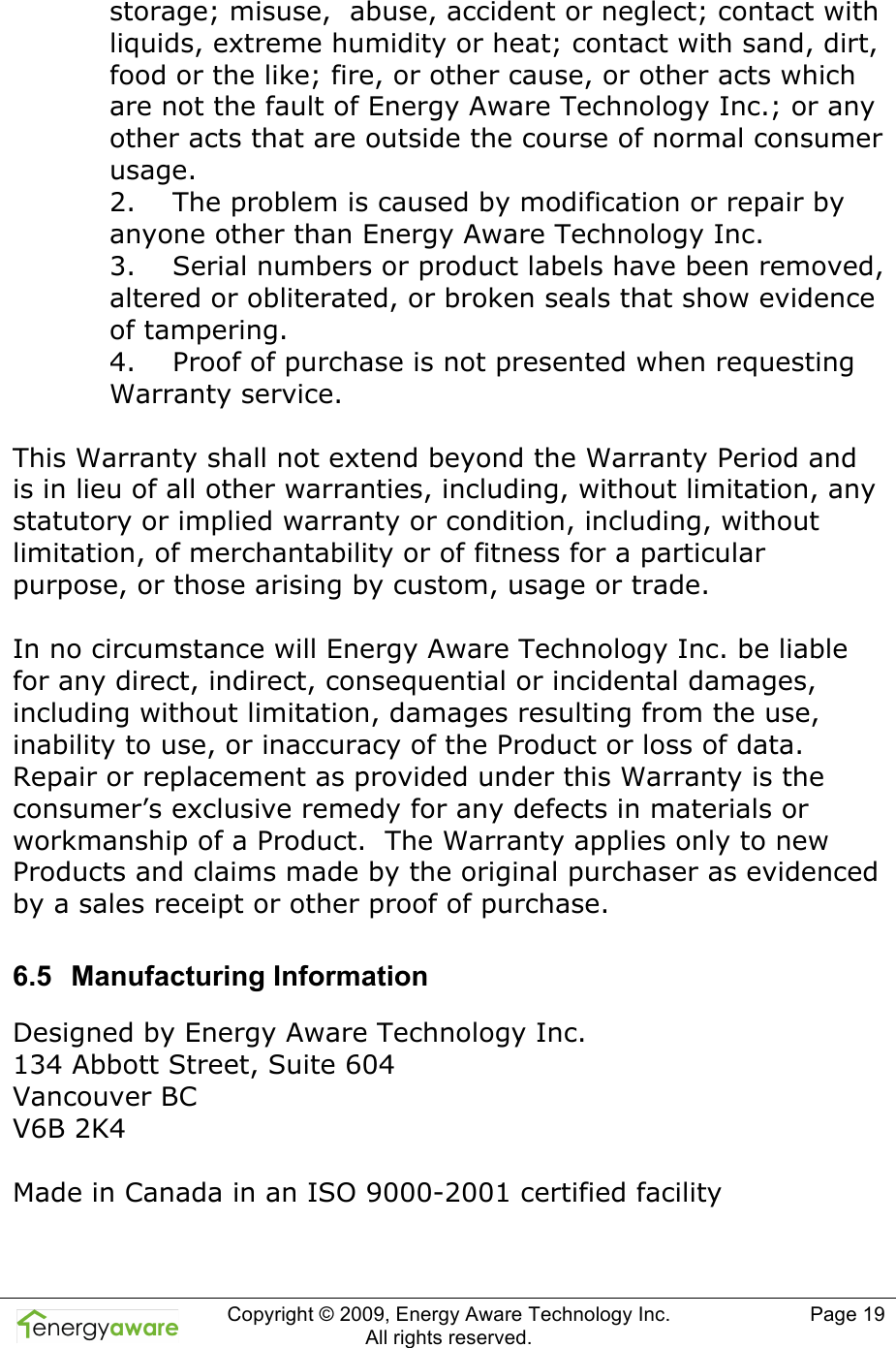  Copyright &copy; 2009, Energy Aware Technology Inc.  All rights reserved.   Page 19  storage; misuse,  abuse, accident or neglect; contact with liquids, extreme humidity or heat; contact with sand, dirt, food or the like; fire, or other cause, or other acts which are not the fault of Energy Aware Technology Inc.; or any other acts that are outside the course of normal consumer usage. 2.    The problem is caused by modification or repair by anyone other than Energy Aware Technology Inc. 3.    Serial numbers or product labels have been removed, altered or obliterated, or broken seals that show evidence of tampering. 4.    Proof of purchase is not presented when requesting Warranty service.   This Warranty shall not extend beyond the Warranty Period and is in lieu of all other warranties, including, without limitation, any statutory or implied warranty or condition, including, without limitation, of merchantability or of fitness for a particular purpose, or those arising by custom, usage or trade.   In no circumstance will Energy Aware Technology Inc. be liable for any direct, indirect, consequential or incidental damages, including without limitation, damages resulting from the use, inability to use, or inaccuracy of the Product or loss of data.  Repair or replacement as provided under this Warranty is the consumer&rsquo;s exclusive remedy for any defects in materials or workmanship of a Product.  The Warranty applies only to new Products and claims made by the original purchaser as evidenced by a sales receipt or other proof of purchase.   6.5  Manufacturing Information Designed by Energy Aware Technology Inc.   134 Abbott Street, Suite 604 Vancouver BC V6B 2K4  Made in Canada in an ISO 9000-2001 certified facility 