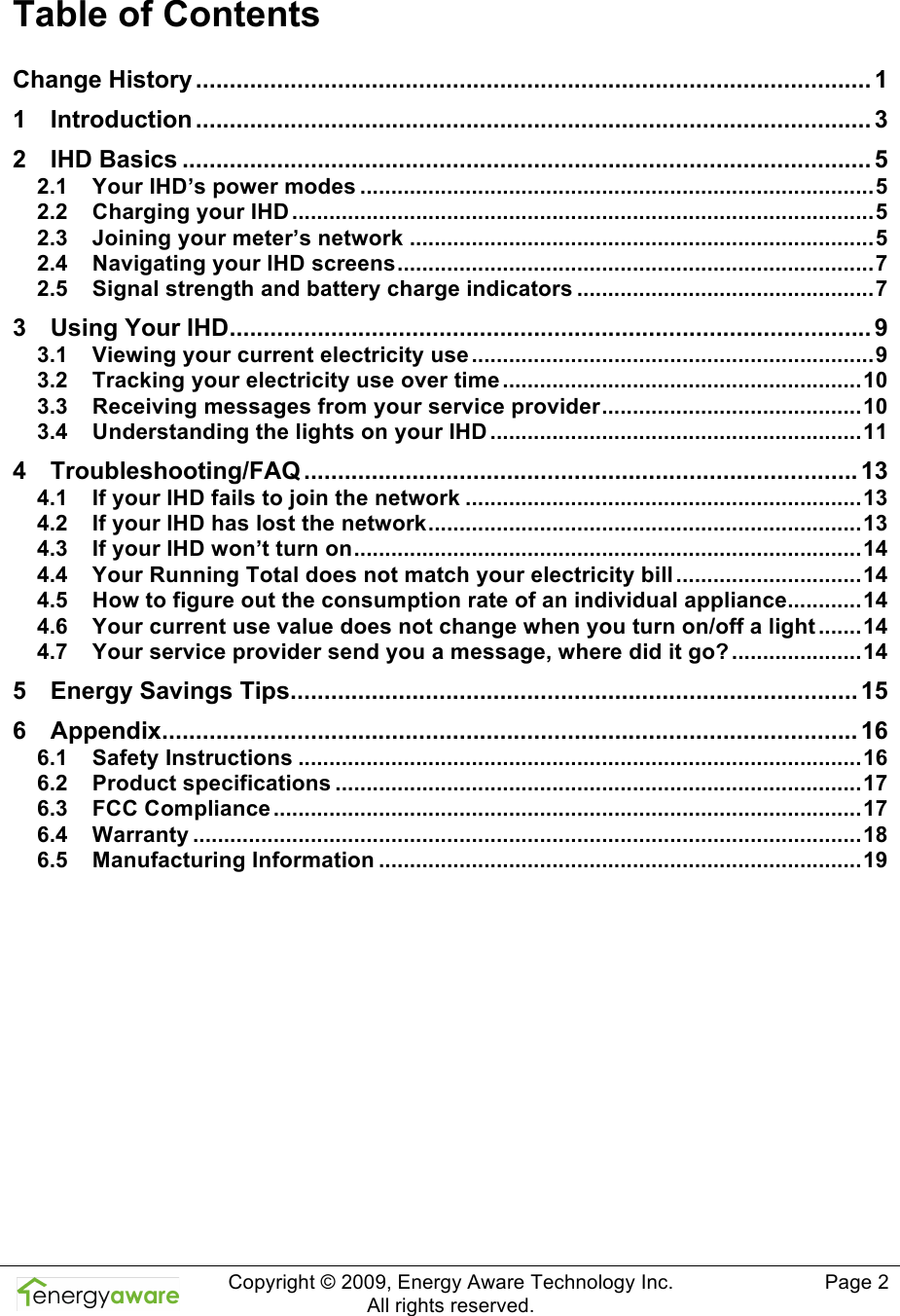  Copyright &copy; 2009, Energy Aware Technology Inc.  All rights reserved.     Page 2  Table of Contents Change History ....................................................................................................1 1 Introduction .................................................................................................... 3 2 IHD Basics ......................................................................................................5 2.1 Your IHD&rsquo;s power modes ...................................................................................5 2.2 Charging your IHD ..............................................................................................5 2.3 Joining your meter&rsquo;s network ...........................................................................5 2.4 Navigating your IHD screens.............................................................................7 2.5 Signal strength and battery charge indicators ................................................7 3 Using Your IHD............................................................................................... 9 3.1 Viewing your current electricity use .................................................................9 3.2 Tracking your electricity use over time ..........................................................10 3.3 Receiving messages from your service provider..........................................10 3.4 Understanding the lights on your IHD ............................................................11 4 Troubleshooting/FAQ .................................................................................. 13 4.1 If your IHD fails to join the network ................................................................13 4.2 If your IHD has lost the network......................................................................13 4.3 If your IHD won&rsquo;t turn on..................................................................................14 4.4 Your Running Total does not match your electricity bill ..............................14 4.5 How to figure out the consumption rate of an individual appliance............14 4.6 Your current use value does not change when you turn on/off a light .......14 4.7 Your service provider send you a message, where did it go? .....................14 5 Energy Savings Tips.................................................................................... 15 6 Appendix....................................................................................................... 16 6.1 Safety Instructions ...........................................................................................16 6.2 Product specifications .....................................................................................17 6.3 FCC Compliance ...............................................................................................17 6.4 Warranty ............................................................................................................18 6.5 Manufacturing Information ..............................................................................19  