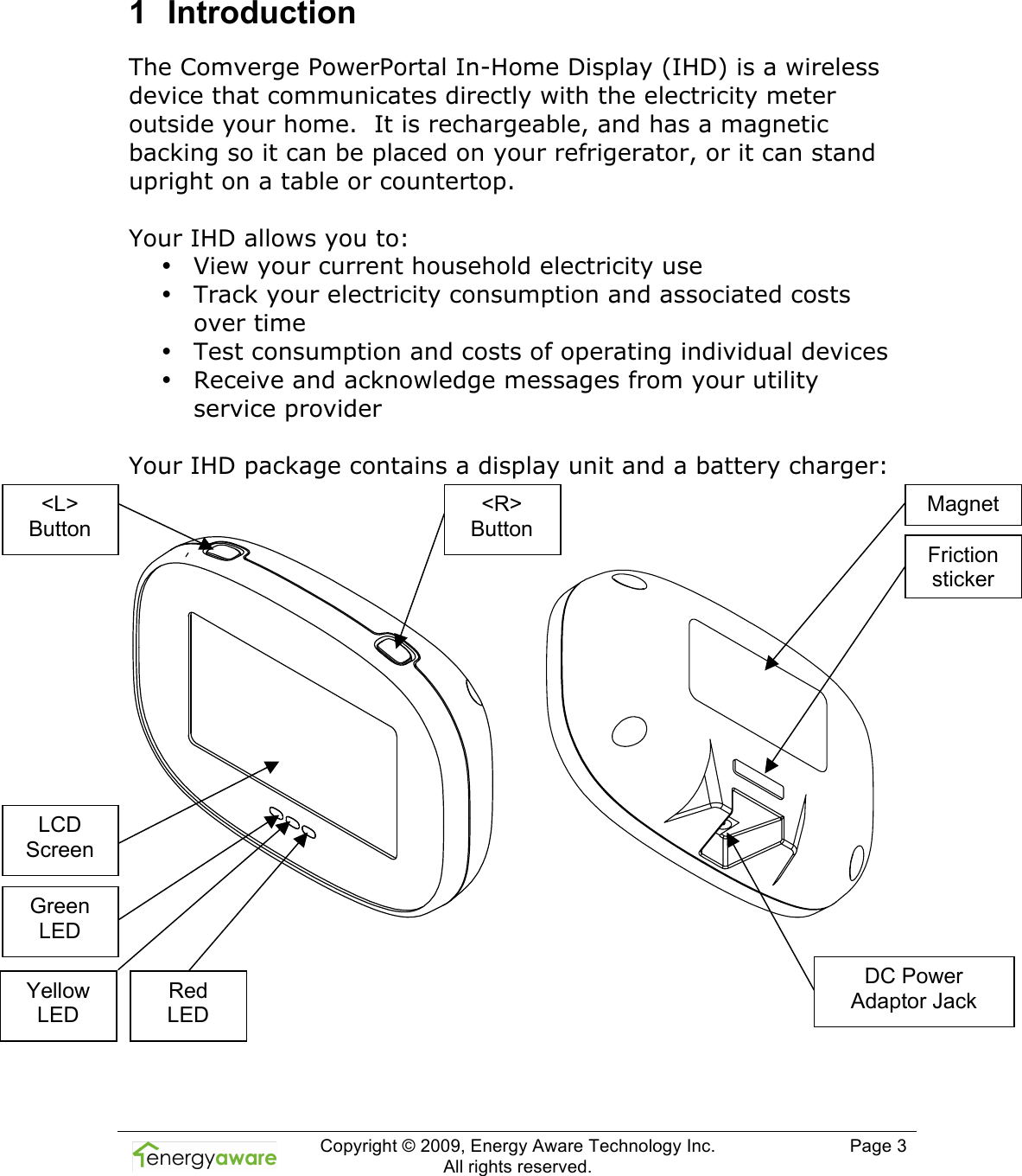  Copyright &copy; 2009, Energy Aware Technology Inc.  All rights reserved.     Page 3  1  Introduction The Comverge PowerPortal In-Home Display (IHD) is a wireless device that communicates directly with the electricity meter outside your home.  It is rechargeable, and has a magnetic backing so it can be placed on your refrigerator, or it can stand upright on a table or countertop.   Your IHD allows you to: &bull; View your current household electricity use  &bull; Track your electricity consumption and associated costs over time &bull; Test consumption and costs of operating individual devices &bull; Receive and acknowledge messages from your utility service provider   Your IHD package contains a display unit and a battery charger:               <L> Button <R> Button LCD Screen Green LED Yellow LED Red  LED Magnet DC Power Adaptor Jack Friction sticker 