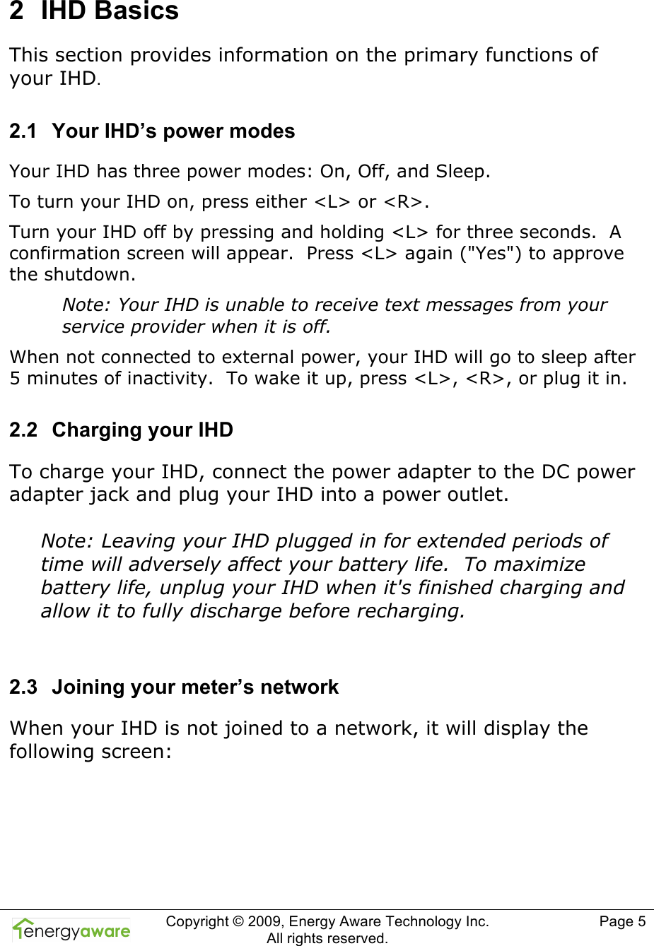  Copyright &copy; 2009, Energy Aware Technology Inc.  All rights reserved.     Page 5  2  IHD Basics This section provides information on the primary functions of your IHD. 2.1  Your IHD&rsquo;s power modes Your IHD has three power modes: On, Off, and Sleep. To turn your IHD on, press either <L> or <R>. Turn your IHD off by pressing and holding <L> for three seconds.  A confirmation screen will appear.  Press <L> again ("Yes") to approve the shutdown. Note: Your IHD is unable to receive text messages from your service provider when it is off. When not connected to external power, your IHD will go to sleep after 5 minutes of inactivity.  To wake it up, press <L>, <R>, or plug it in. 2.2  Charging your IHD To charge your IHD, connect the power adapter to the DC power adapter jack and plug your IHD into a power outlet.  Note: Leaving your IHD plugged in for extended periods of time will adversely affect your battery life.  To maximize battery life, unplug your IHD when it's finished charging and allow it to fully discharge before recharging.  2.3  Joining your meter&rsquo;s network When your IHD is not joined to a network, it will display the following screen:  