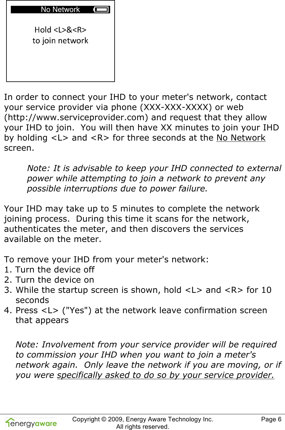  Copyright &copy; 2009, Energy Aware Technology Inc.  All rights reserved.     Page 6     In order to connect your IHD to your meter's network, contact your service provider via phone (XXX-XXX-XXXX) or web (http://www.serviceprovider.com) and request that they allow your IHD to join.  You will then have XX minutes to join your IHD by holding <L> and <R> for three seconds at the No Network screen.  Note: It is advisable to keep your IHD connected to external power while attempting to join a network to prevent any possible interruptions due to power failure.  Your IHD may take up to 5 minutes to complete the network joining process.  During this time it scans for the network, authenticates the meter, and then discovers the services available on the meter.  To remove your IHD from your meter's network: 1. Turn the device off 2. Turn the device on 3. While the startup screen is shown, hold <L> and <R> for 10 seconds 4. Press <L> ("Yes") at the network leave confirmation screen that appears  Note: Involvement from your service provider will be required to commission your IHD when you want to join a meter's network again.  Only leave the network if you are moving, or if you were specifically asked to do so by your service provider.   